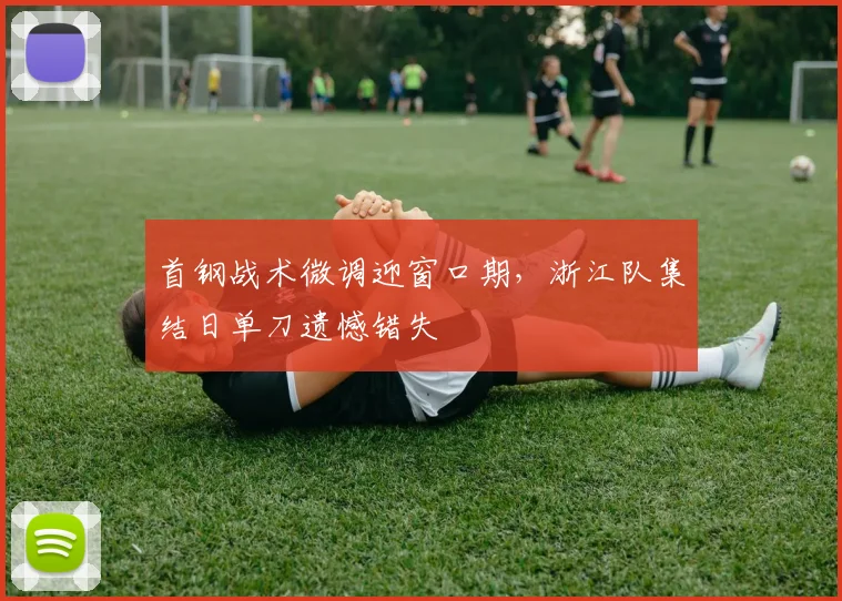 首钢战术微调迎窗口期，浙江队集结日单刀遗憾错失