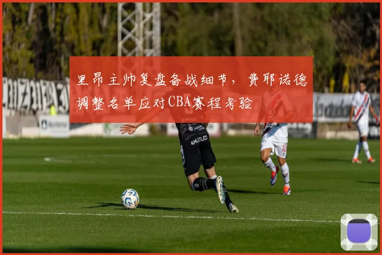 里昂主帅复盘备战细节，费耶诺德调整名单应对CBA赛程考验