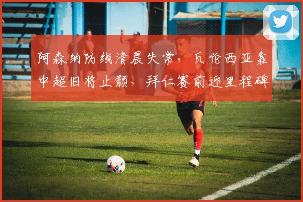阿森纳防线清晨失常，瓦伦西亚靠中超旧将止颓，拜仁赛前迎里程碑